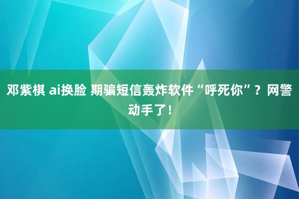 邓紫棋 ai换脸 期骗短信轰炸软件“呼死你”？网警动手了！