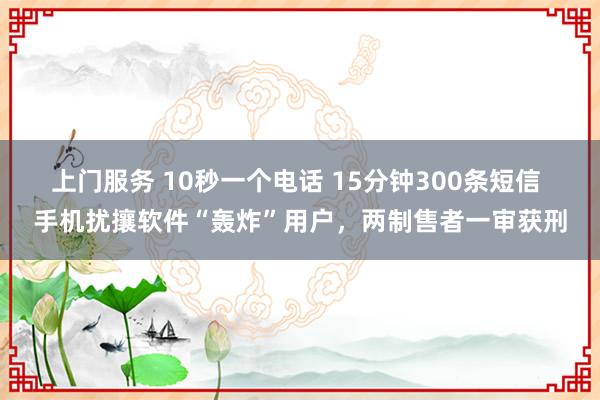 上门服务 10秒一个电话 15分钟300条短信 手机扰攘软件“轰炸”用户，两制售者一审获刑