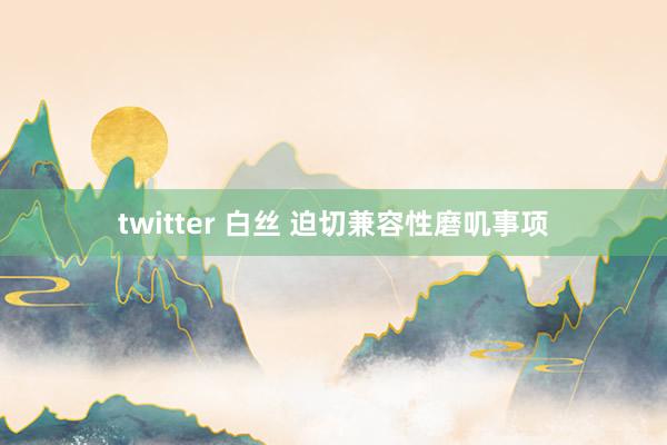 twitter 白丝 迫切兼容性磨叽事项