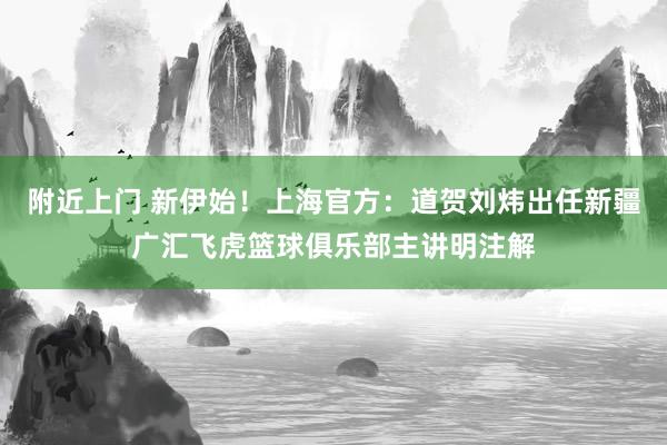 附近上门 新伊始！上海官方：道贺刘炜出任新疆广汇飞虎篮球俱乐部主讲明注解