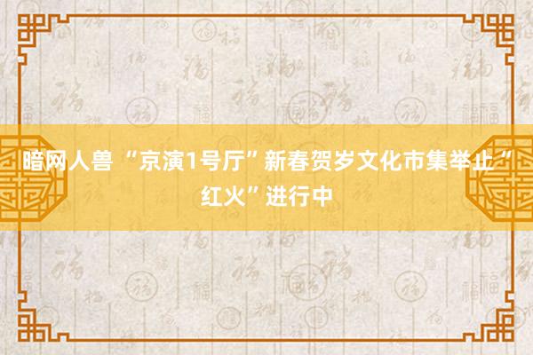 暗网人兽 “京演1号厅”新春贺岁文化市集举止“红火”进行中