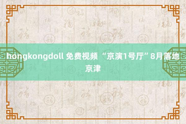 hongkongdoll 免费视频 “京演1号厅”8月落地京津