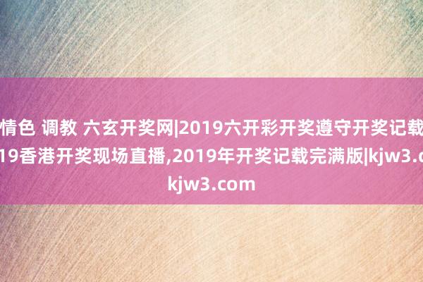 情色 调教 六玄开奖网|2019六开彩开奖遵守开奖记载,2019香港开奖现场直播,2019年开奖记载完满版|kjw3.com