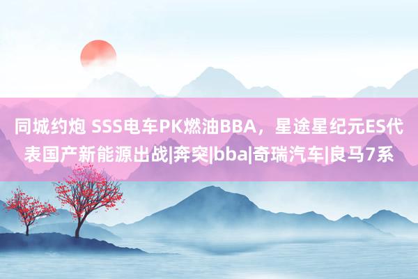 同城约炮 SSS电车PK燃油BBA，星途星纪元ES代表国产新能源出战|奔突|bba|奇瑞汽车|良马7系