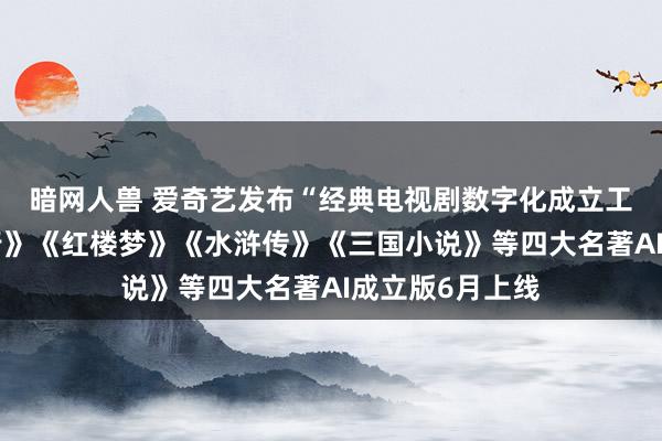 暗网人兽 爱奇艺发布“经典电视剧数字化成立工程”，《西纪行》《红楼梦》《水浒传》《三国小说》等四大名著AI成立版6月上线