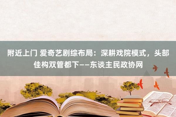 附近上门 爱奇艺剧综布局：深耕戏院模式，头部佳构双管都下——东谈主民政协网