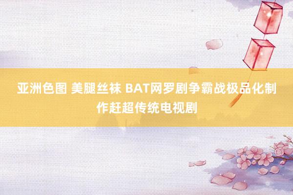 亚洲色图 美腿丝袜 BAT网罗剧争霸战　极品化制作赶超传统电视剧