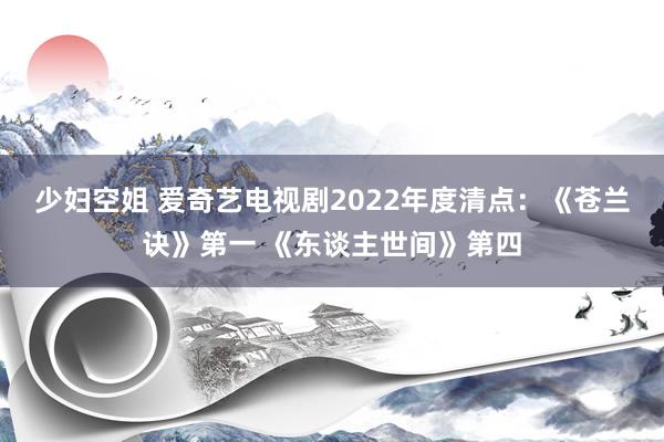 少妇空姐 爱奇艺电视剧2022年度清点：《苍兰诀》第一 《东谈主世间》第四