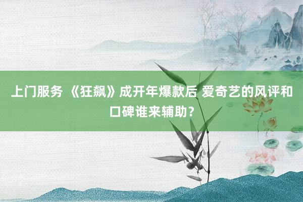 上门服务 《狂飙》成开年爆款后 爱奇艺的风评和口碑谁来辅助？